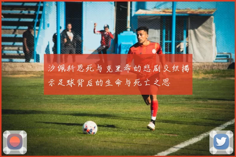 沙佩科恩死与克里希的悲剧交织揭示足球背后的生命与死亡之思