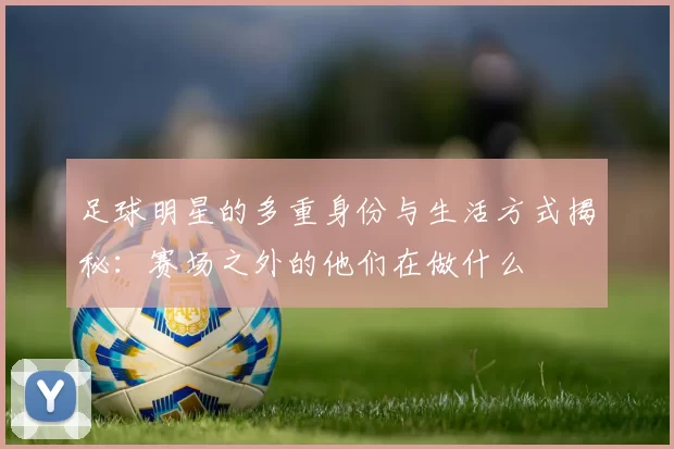 足球明星的多重身份与生活方式揭秘：赛场之外的他们在做什么