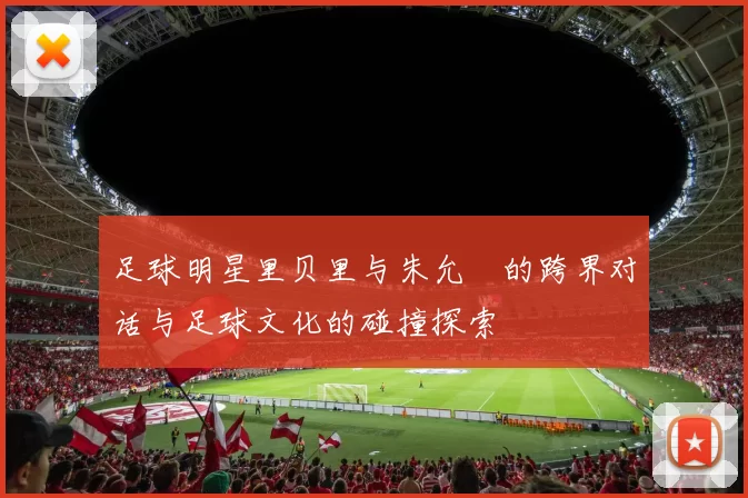 足球明星里贝里与朱允炆的跨界对话与足球文化的碰撞探索
