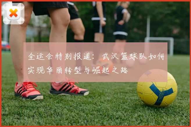 全运会特别报道：武汉篮球队如何实现华丽转型与崛起之路