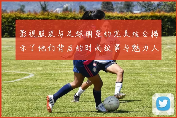 影视服装与足球明星的完美结合揭示了他们背后的时尚故事与魅力人生