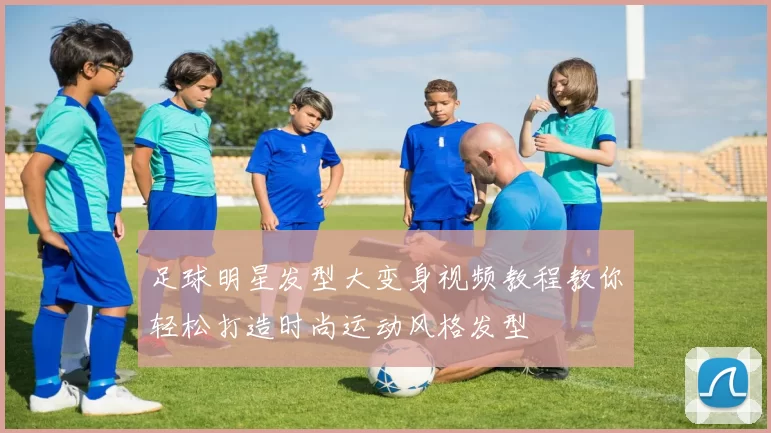 足球明星发型大变身视频教程教你轻松打造时尚运动风格发型
