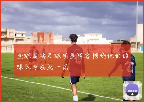 全球高端足球明星阵容揭晓他们的球队与成就一览