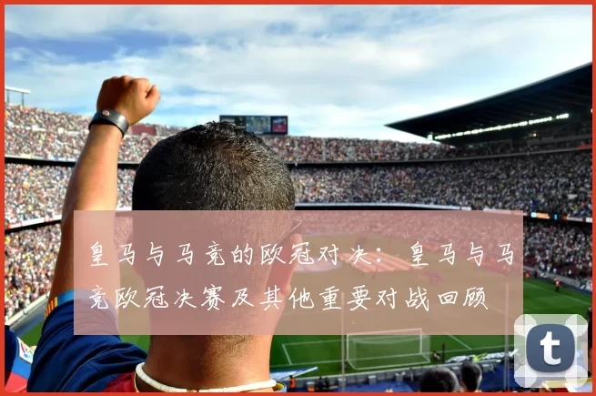 皇马与马竞的欧冠对决：皇马与马竞欧冠决赛及其他重要对战回顾