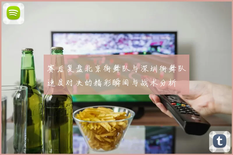 赛后复盘北京街舞队与深圳街舞队速度对决的精彩瞬间与战术分析