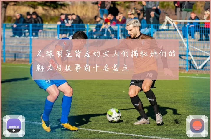 足球明星背后的女人们揭秘她们的魅力与故事前十名盘点