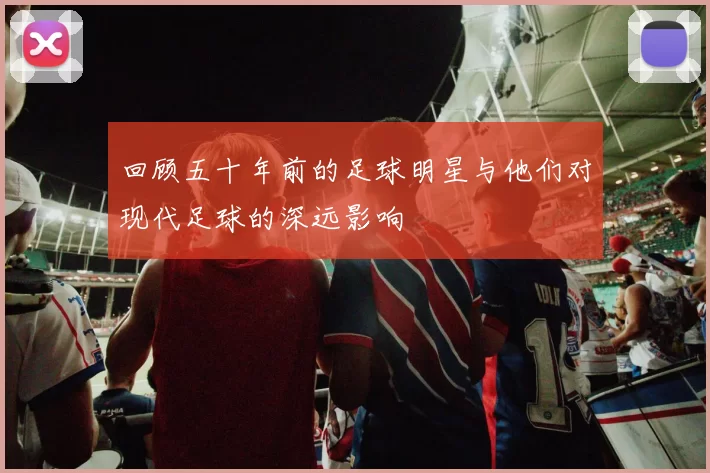 回顾五十年前的足球明星与他们对现代足球的深远影响