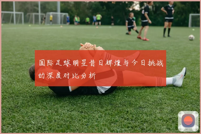 国际足球明星昔日辉煌与今日挑战的深度对比分析