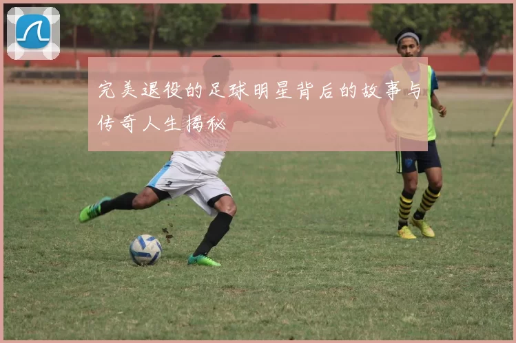 完美退役的足球明星背后的故事与传奇人生揭秘
