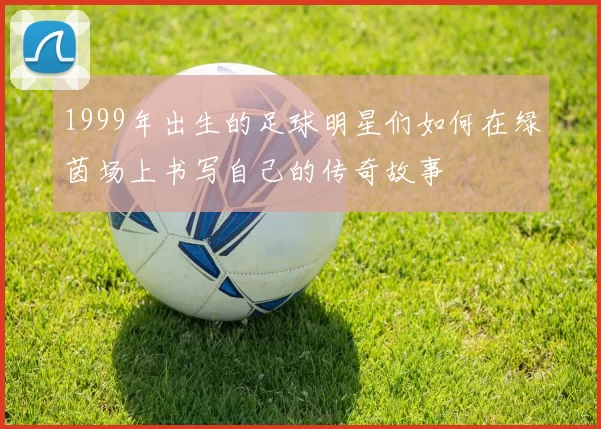 1999年出生的足球明星们如何在绿茵场上书写自己的传奇故事