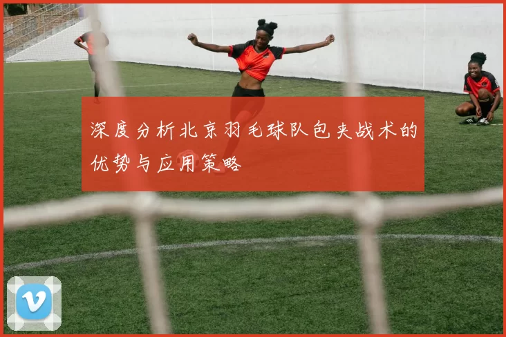 深度分析北京羽毛球队包夹战术的优势与应用策略