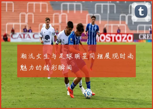 潮流女生与足球明星同框展现时尚魅力的精彩瞬间