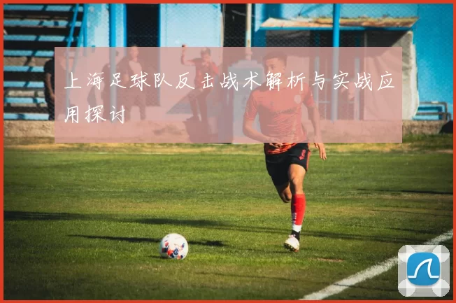 上海足球队反击战术解析与实战应用探讨