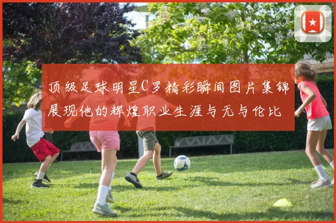 顶级足球明星C罗精彩瞬间图片集锦展现他的辉煌职业生涯与无与伦比的球技
