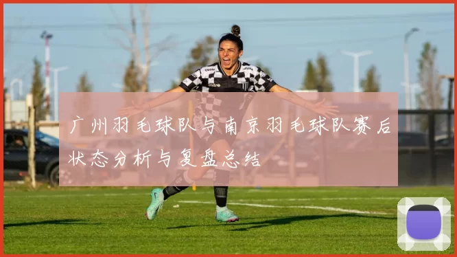 广州羽毛球队与南京羽毛球队赛后状态分析与复盘总结
