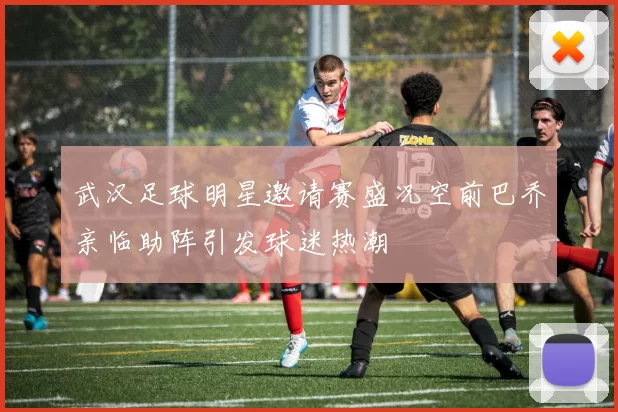 武汉足球明星邀请赛盛况空前巴乔亲临助阵引发球迷热潮