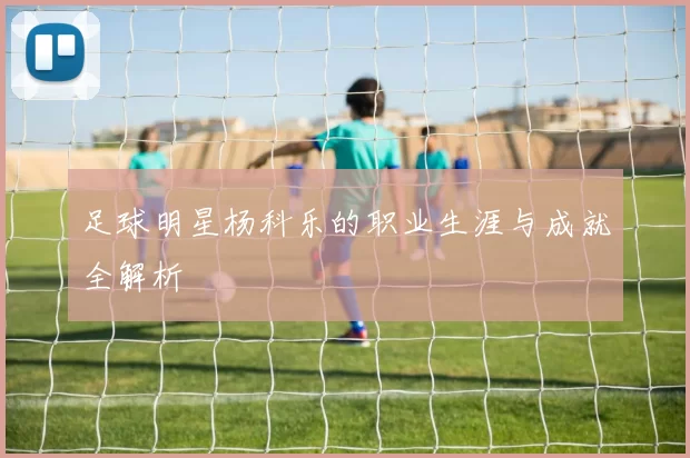 足球明星杨科乐的职业生涯与成就全解析