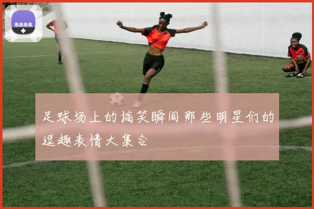 足球场上的搞笑瞬间那些明星们的逗趣表情大集合