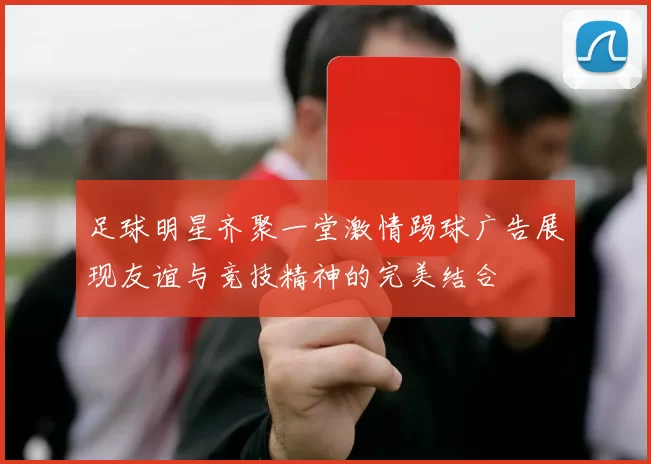 足球明星齐聚一堂激情踢球广告展现友谊与竞技精神的完美结合