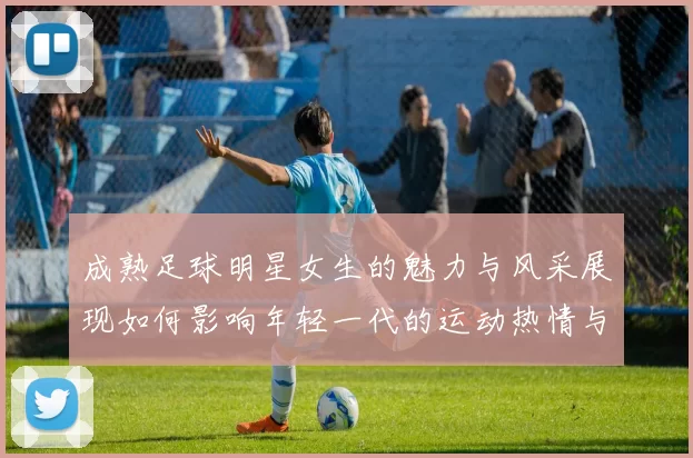 成熟足球明星女生的魅力与风采展现如何影响年轻一代的运动热情与追求