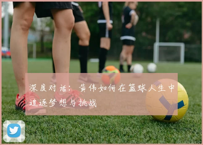 深度对话：黄伟如何在篮球人生中追逐梦想与挑战