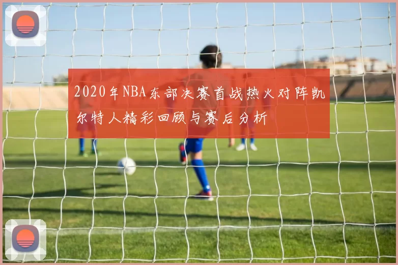 2020年NBA东部决赛首战热火对阵凯尔特人精彩回顾与赛后分析