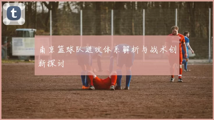 南京篮球队进攻体系解析与战术创新探讨