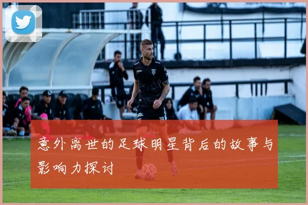 意外离世的足球明星背后的故事与影响力探讨