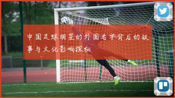 中国足球明星的外国名字背后的故事与文化影响探秘