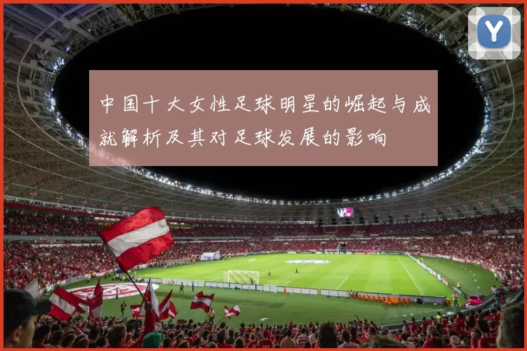 中国十大女性足球明星的崛起与成就解析及其对足球发展的影响