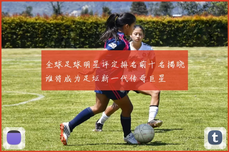 全球足球明星评定排名前十名揭晓谁将成为足坛新一代传奇巨星