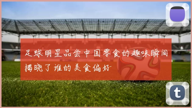 足球明星品尝中国零食的趣味瞬间揭晓了谁的美食偏好