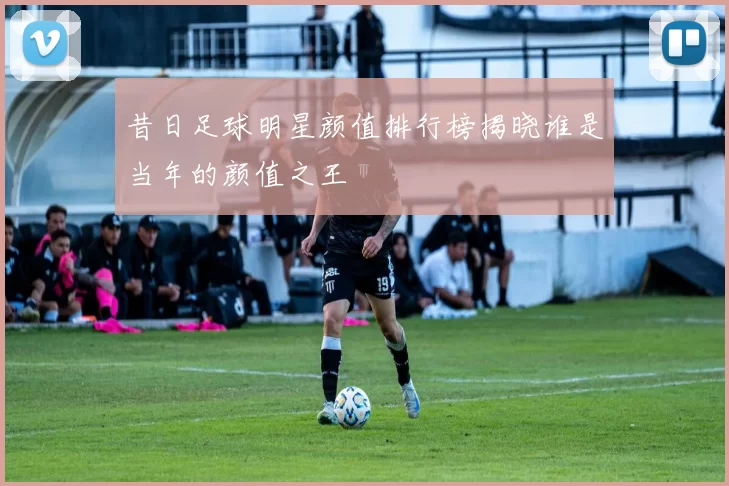 昔日足球明星颜值排行榜揭晓谁是当年的颜值之王