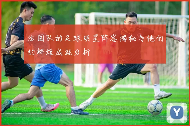 法国队的足球明星阵容揭秘与他们的辉煌成就分析
