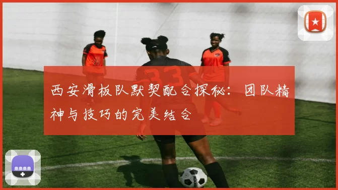 西安滑板队默契配合探秘：团队精神与技巧的完美结合