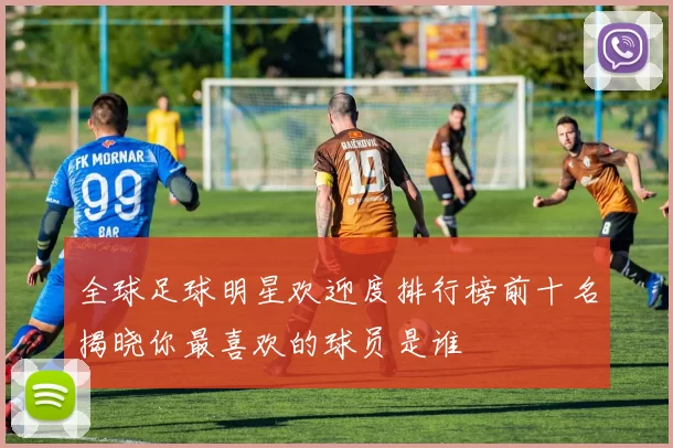 全球足球明星欢迎度排行榜前十名揭晓你最喜欢的球员是谁