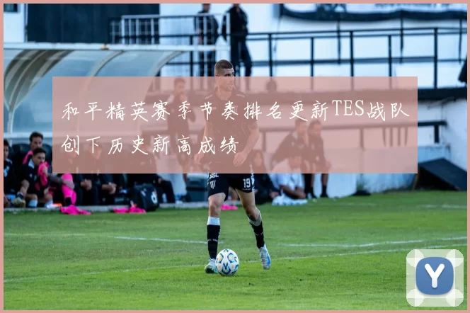 和平精英赛季节奏排名更新TES战队创下历史新高成绩