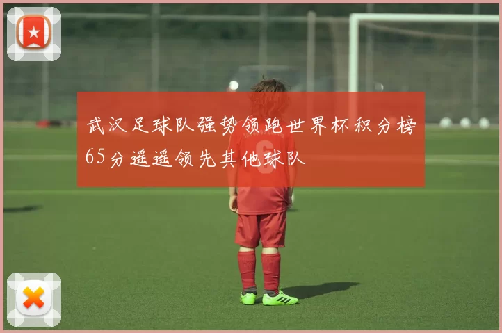 武汉足球队强势领跑世界杯积分榜65分遥遥领先其他球队