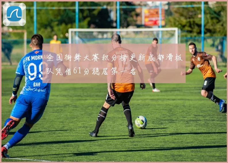 全国街舞大赛积分榜更新成都滑板队凭借61分稳居第一名