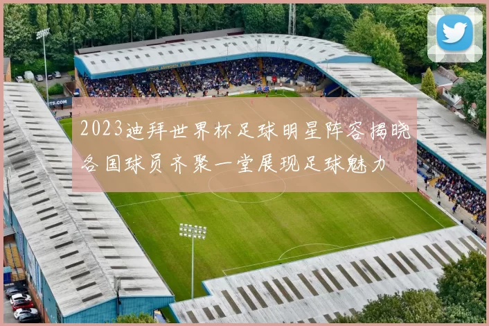 2023迪拜世界杯足球明星阵容揭晓各国球员齐聚一堂展现足球魅力
