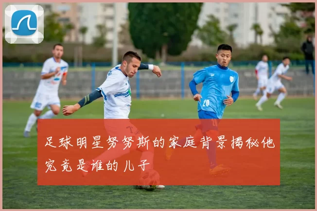 足球明星努努斯的家庭背景揭秘他究竟是谁的儿子