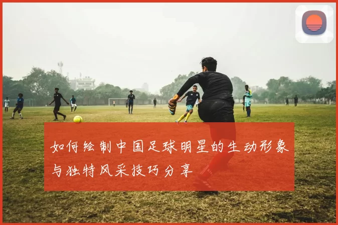 如何绘制中国足球明星的生动形象与独特风采技巧分享
