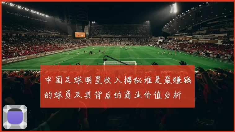 中国足球明星收入揭秘谁是最赚钱的球员及其背后的商业价值分析