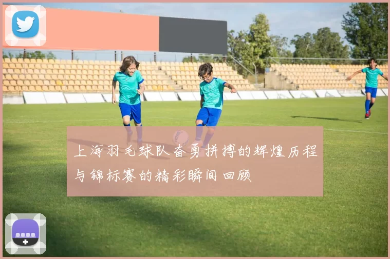 上海羽毛球队奋勇拼搏的辉煌历程与锦标赛的精彩瞬间回顾