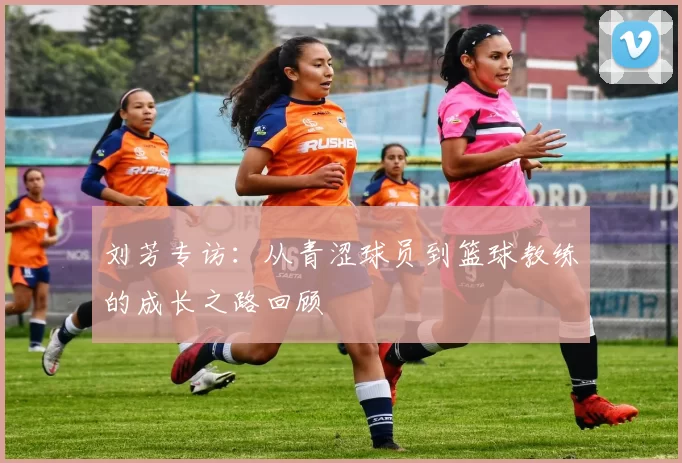 刘芳专访：从青涩球员到篮球教练的成长之路回顾