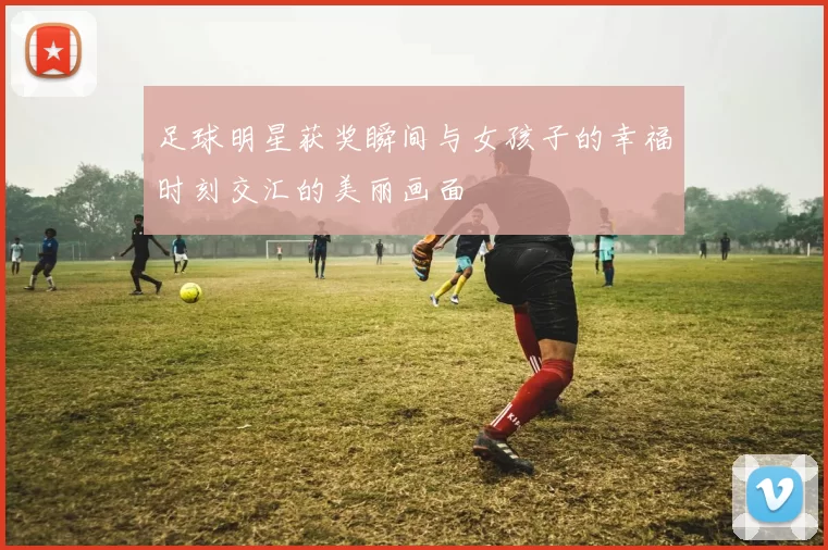 足球明星获奖瞬间与女孩子的幸福时刻交汇的美丽画面