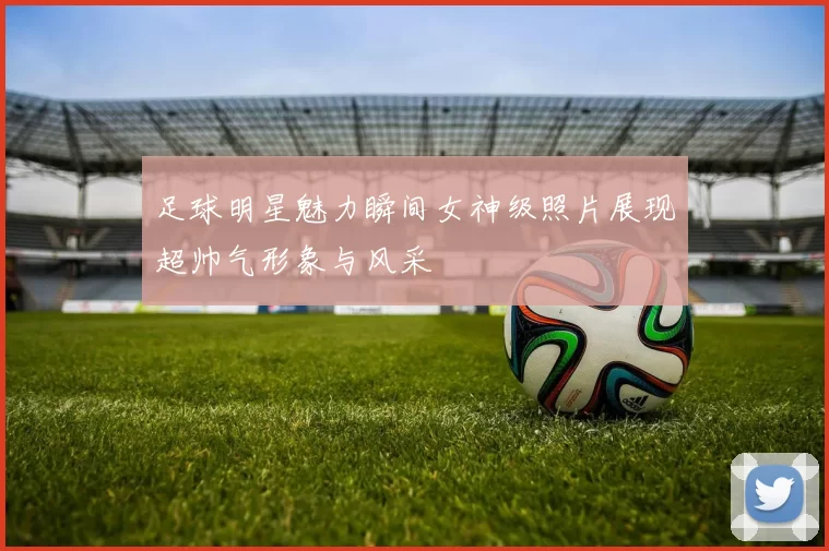 足球明星魅力瞬间女神级照片展现超帅气形象与风采