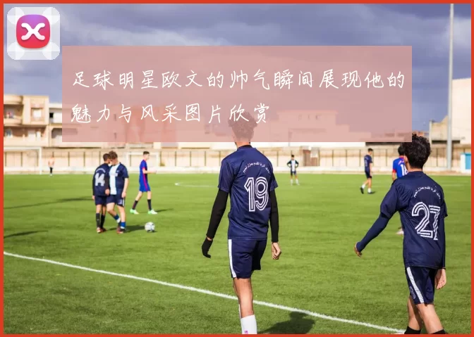 足球明星欧文的帅气瞬间展现他的魅力与风采图片欣赏