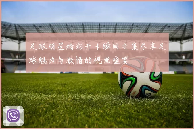 足球明星精彩开卡瞬间合集尽享足球魅力与激情的视觉盛宴