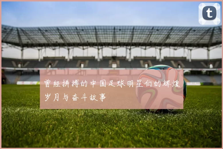 曾经拼搏的中国足球明星们的辉煌岁月与奋斗故事